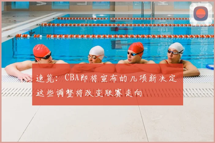 速览：CBA即将宣布的几项新决定 这些调整将改变联赛走向