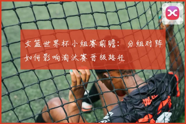 女篮世界杯小组赛前瞻：分组对阵如何影响淘汰赛晋级路径
