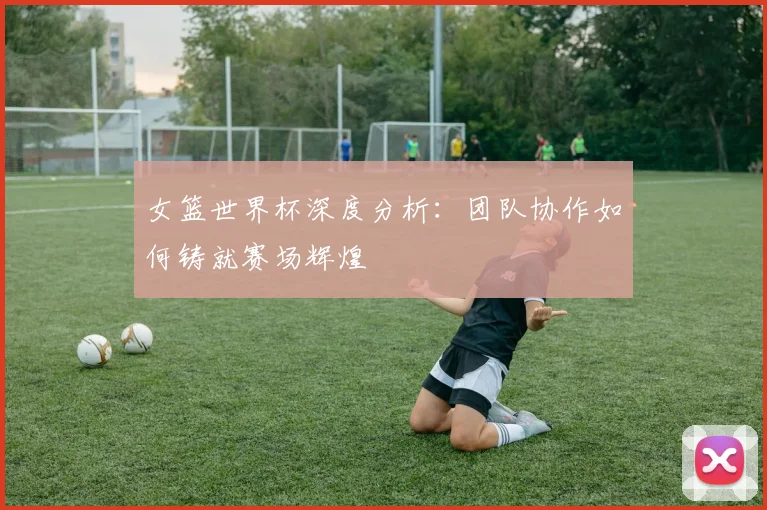 女篮世界杯深度分析：团队协作如何铸就赛场辉煌