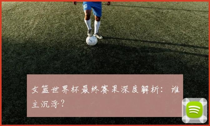 女篮世界杯最终赛果深度解析：谁主沉浮？