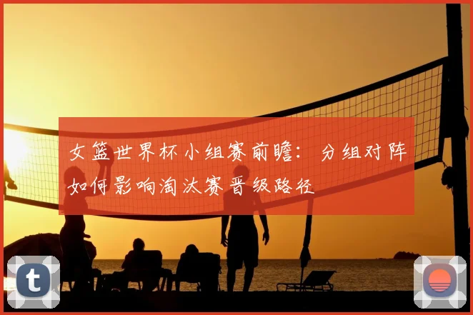 女篮世界杯小组赛前瞻：分组对阵如何影响淘汰赛晋级路径