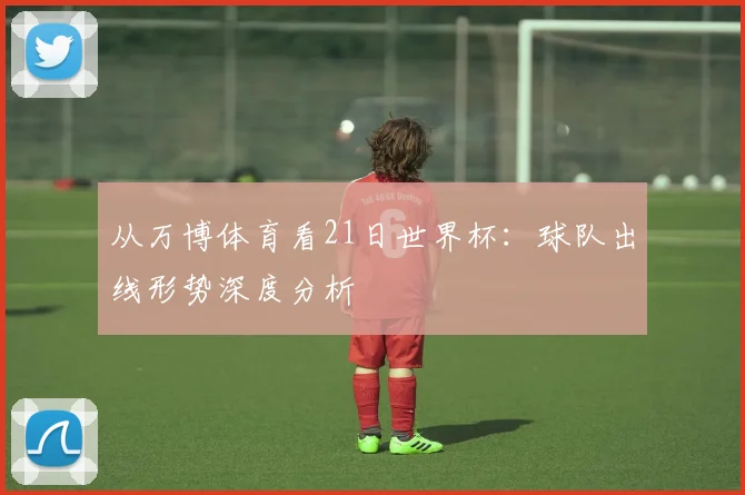 从万博体育看21日世界杯：球队出线形势深度分析