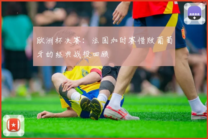 欧洲杯决赛：法国加时赛惜败葡萄牙的经典战役回顾