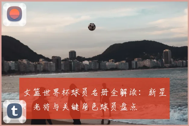 女篮世界杯球员名册全解读：新星、老将与关键角色球员盘点