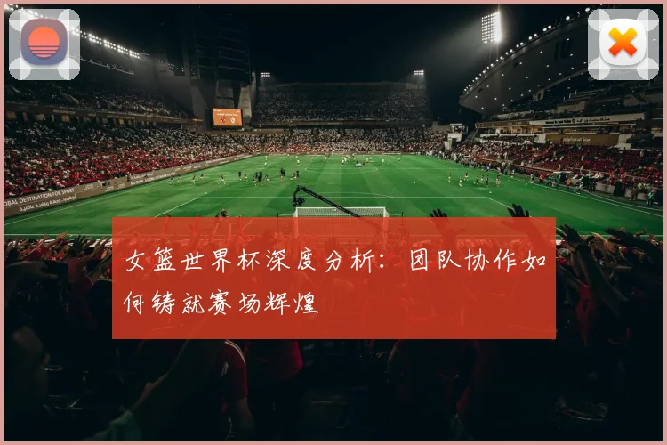 女篮世界杯深度分析：团队协作如何铸就赛场辉煌