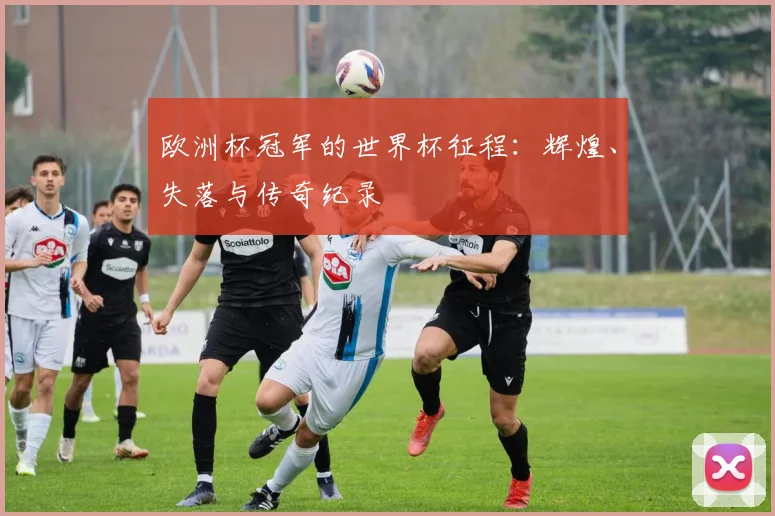 欧洲杯冠军的世界杯征程：辉煌、失落与传奇纪录