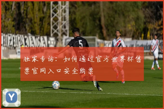 独家专访:如何通过官方世界杯售票官网入口安全购票