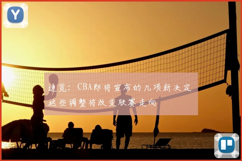 速览：CBA即将宣布的几项新决定 这些调整将改变联赛走向