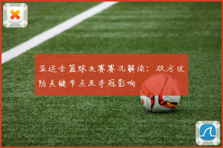 亚运会篮球决赛赛况解读：双方攻防关键节点及夺冠影响