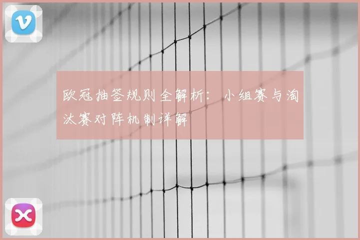 欧冠抽签规则全解析：小组赛与淘汰赛对阵机制详解