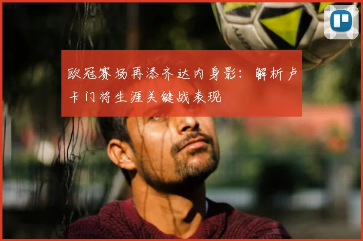 欧冠赛场再添齐达内身影：解析卢卡门将生涯关键战表现