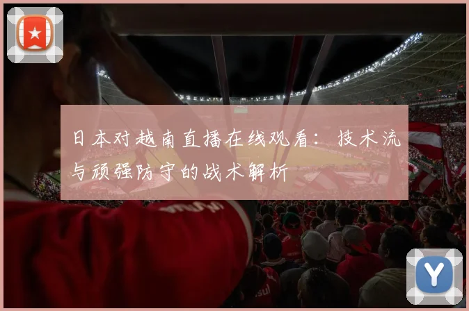 日本对越南直播在线观看：技术流与顽强防守的战术解析
