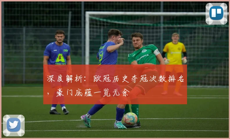 深度解析：欧冠历史夺冠次数排名，豪门底蕴一览无余