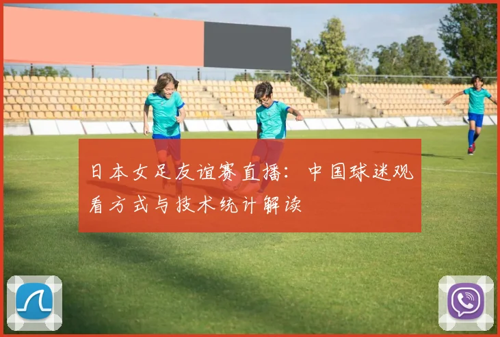 日本女足友谊赛直播：中国球迷观看方式与技术统计解读