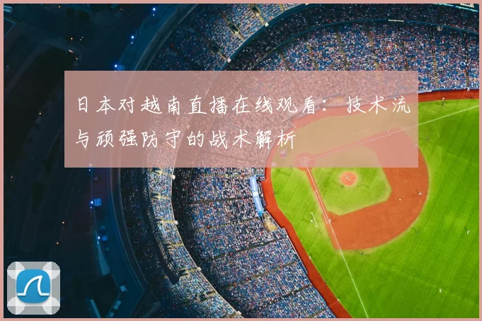 日本对越南直播在线观看：技术流与顽强防守的战术解析