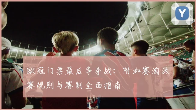 欧冠门票最后争夺战：附加赛淘汰赛规则与赛制全面指南