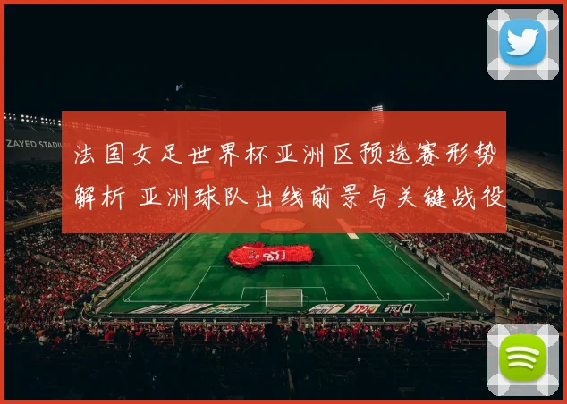 法国女足世界杯亚洲区预选赛形势解析 亚洲球队出线前景与关键战役