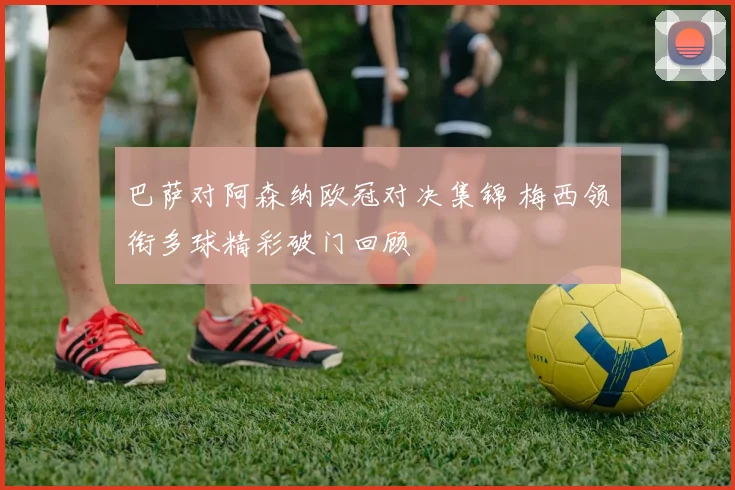 巴萨对阿森纳欧冠对决集锦 梅西领衔多球精彩破门回顾