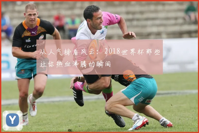 从人气榜看风云：2018世界杯那些让你热血沸腾的瞬间