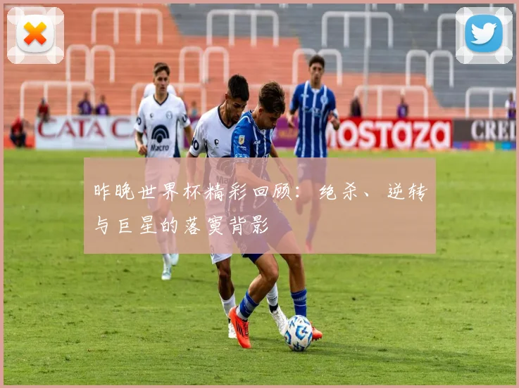 昨晚世界杯精彩回顾：绝杀、逆转与巨星的落寞背影